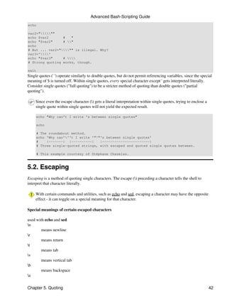 Advanced Bash-Scripting Guide
echo

var2="""
echo $var2       #   "
echo "$var2"     # "
echo
# But ... var2=""" is illegal. Why?
var3=''
echo "$var3"     # 
# Strong quoting works, though.

exit
Single quotes (' ') operate similarly to double quotes, but do not permit referencing variables, since the special
meaning of $ is turned off. Within single quotes, every special character except ' gets interpreted literally.
Consider single quotes ("full quoting") to be a stricter method of quoting than double quotes ("partial
quoting").

     Since even the escape character () gets a literal interpretation within single quotes, trying to enclose a
     single quote within single quotes will not yield the expected result.

     echo "Why can't I write 's between single quotes"

     echo

     # The roundabout method.
     echo 'Why can'''t I write '"'"'s between single quotes'
     #    |-------| |----------|    |-----------------------|
     # Three single-quoted strings, with escaped and quoted single quotes between.

     # This example courtesy of Stéphane Chazelas.



5.2. Escaping
Escaping is a method of quoting single characters. The escape () preceding a character tells the shell to
interpret that character literally.

     With certain commands and utilities, such as echo and sed, escaping a character may have the opposite
     effect - it can toggle on a special meaning for that character.

Special meanings of certain escaped characters

used with echo and sed
n
        means newline
r
        means return
t
        means tab
v
        means vertical tab
b
        means backspace
a

Chapter 5. Quoting                                                                                                 42
 
