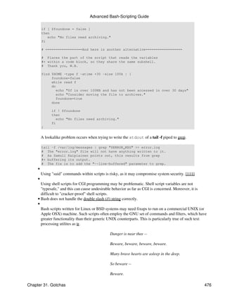 Advanced Bash-Scripting Guide

         if [ $foundone = false ]
         then
            echo "No files need archiving."
         fi

         # ==================And here is another alternative==================

         # Places the part of the script that reads the variables
         #+ within a code block, so they share the same subshell.
         # Thank you, W.B.

         find $HOME -type f -atime +30 -size 100k | {
              foundone=false
              while read f
              do
                 echo "$f is over 100KB and has not been accessed in over 30 days"
                 echo "Consider moving the file to archives."
                 foundone=true
              done

               if ! $foundone
               then
                  echo "No files need archiving."
               fi
         }


         A lookalike problem occurs when trying to write the stdout of a tail -f piped to grep.

         tail -f /var/log/messages | grep "$ERROR_MSG" >> error.log
         # The "error.log" file will not have anything written to it.
         # As Samuli Kaipiainen points out, this results from grep
         #+ buffering its output.
         # The fix is to add the "--line-buffered" parameter to grep.
     •
         Using "suid" commands within scripts is risky, as it may compromise system security. [111]
     •
       Using shell scripts for CGI programming may be problematic. Shell script variables are not
       "typesafe," and this can cause undesirable behavior as far as CGI is concerned. Moreover, it is
       difficult to "cracker-proof" shell scripts.
     • Bash does not handle the double slash (//) string correctly.
     •
       Bash scripts written for Linux or BSD systems may need fixups to run on a commercial UNIX (or
       Apple OSX) machine. Such scripts often employ the GNU set of commands and filters, which have
       greater functionality than their generic UNIX counterparts. This is particularly true of such text
       processing utilites as tr.

                                                 Danger is near thee --

                                                 Beware, beware, beware, beware.

                                                 Many brave hearts are asleep in the deep.

                                                 So beware --

                                                 Beware.

Chapter 31. Gotchas                                                                                    476
 