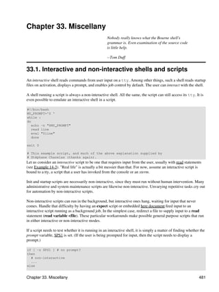 Chapter 33. Miscellany
                                                    Nobody really knows what the Bourne shell's
                                                    grammar is. Even examination of the source code
                                                    is little help.

                                                    --Tom Duff


33.1. Interactive and non-interactive shells and scripts
An interactive shell reads commands from user input on a tty. Among other things, such a shell reads startup
files on activation, displays a prompt, and enables job control by default. The user can interact with the shell.

A shell running a script is always a non-interactive shell. All the same, the script can still access its tty. It is
even possible to emulate an interactive shell in a script.

#!/bin/bash
MY_PROMPT='$ '
while :
do
   echo -n "$MY_PROMPT"
   read line
   eval "$line"
   done

exit 0

# This example script, and much of the above explanation supplied by
# Stéphane Chazelas (thanks again).
Let us consider an interactive script to be one that requires input from the user, usually with read statements
(see Example 14-3). "Real life" is actually a bit messier than that. For now, assume an interactive script is
bound to a tty, a script that a user has invoked from the console or an xterm.

Init and startup scripts are necessarily non-interactive, since they must run without human intervention. Many
administrative and system maintenance scripts are likewise non-interactive. Unvarying repetitive tasks cry out
for automation by non-interactive scripts.

Non-interactive scripts can run in the background, but interactive ones hang, waiting for input that never
comes. Handle that difficulty by having an expect script or embedded here document feed input to an
interactive script running as a background job. In the simplest case, redirect a file to supply input to a read
statement (read variable <file). These particular workarounds make possible general purpose scripts that run
in either interactive or non-interactive modes.

If a script needs to test whether it is running in an interactive shell, it is simply a matter of finding whether the
prompt variable, $PS1 is set. (If the user is being prompted for input, then the script needs to display a
prompt.)

if [ -z $PS1 ] # no prompt?
then
  # non-interactive
  ...
else


Chapter 33. Miscellany                                                                                           481
 