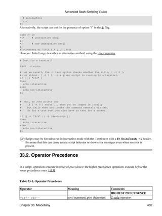 Advanced Bash-Scripting Guide
    # interactive
    ...
fi
Alternatively, the script can test for the presence of option "i" in the $- flag.

case $- in
*i*)    # interactive shell
;;
*)      # non-interactive shell
;;
# (Courtesy of "UNIX F.A.Q.," 1993)
However, John Lange describes an alternative method, using the -t test operator.

# Test for a terminal!

fd=0     # stdin

# As we recall, the -t test option checks whether the stdin, [ -t 0 ],
#+ or stdout, [ -t 1 ], in a given script is running in a terminal.
if [ -t "$fd" ]
then
   echo interactive
else
   echo non-interactive
fi


#    But, as John points out:
#      if [ -t 0 ] works ... when you're logged in locally
#      but fails when you invoke the command remotely via ssh.
#      So for a true test you also have to test for a socket.

if [[ -t "$fd" || -S /dev/stdin ]]
then
   echo interactive
else
   echo non-interactive
fi


     Scripts may be forced to run in interactive mode with the -i option or with a #!/bin/bash -i header.
     Be aware that this can cause erratic script behavior or show error messages even when no error is
     present.


33.2. Operator Precedence

In a script, operations execute in order of precedence: the higher precedence operations execute before the
lower precedence ones. [113]


Table 33-1. Operator Precedence

Operator                                  Meaning                                   Comments
                                                                                    HIGHEST PRECEDENCE
var++ var--                               post-increment, post-decrement            C-style operators

Chapter 33. Miscellany                                                                                        482
 