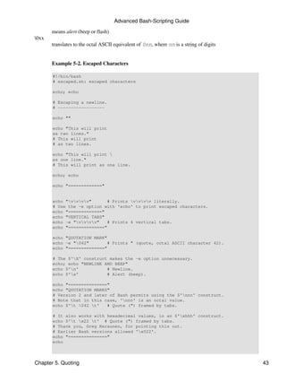 Advanced Bash-Scripting Guide
       means alert (beep or flash)
0xx
       translates to the octal ASCII equivalent of 0nn, where nn is a string of digits


       Example 5-2. Escaped Characters

       #!/bin/bash
       # escaped.sh: escaped characters

       echo; echo

       # Escaping a newline.
       # ------------------

       echo ""

       echo "This will print
       as two lines."
       # This will print
       # as two lines.

       echo "This will print 
       as one line."
       # This will print as one line.

       echo; echo

       echo "============="


       echo "vvvv"       # Prints vvvv literally.
       # Use the -e option with 'echo' to print escaped characters.
       echo "============="
       echo "VERTICAL TABS"
       echo -e "vvvv"    # Prints 4 vertical tabs.
       echo "=============="

       echo "QUOTATION MARK"
       echo -e "042"        # Prints " (quote, octal ASCII character 42).
       echo "=============="

       # The $'X' construct makes the -e option unnecessary.
       echo; echo "NEWLINE AND BEEP"
       echo $'n'           # Newline.
       echo $'a'           # Alert (beep).

       echo "==============="
       echo "QUOTATION MARKS"
       # Version 2 and later of Bash permits using the $'nnn' construct.
       # Note that in this case, 'nnn' is an octal value.
       echo $'t 042 t'   # Quote (") framed by tabs.

       # It also works with hexadecimal values, in an $'xhhh' construct.
       echo $'t x22 t' # Quote (") framed by tabs.
       # Thank you, Greg Keraunen, for pointing this out.
       # Earlier Bash versions allowed 'x022'.
       echo "==============="
       echo



Chapter 5. Quoting                                                                       43
 