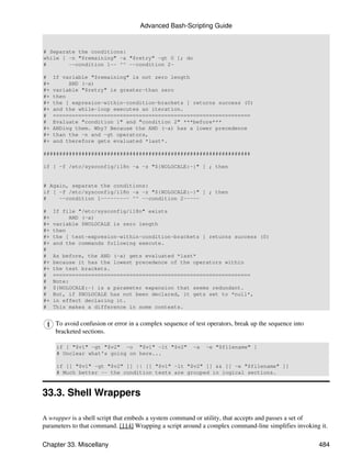 Advanced Bash-Scripting Guide


# Separate the conditions:
while [ -n "$remaining" -a "$retry" -gt 0 ]; do
#       --condition 1-- ^^ --condition 2-

#    If variable "$remaining" is not zero length
#+        AND (-a)
#+   variable "$retry" is greater-than zero
#+   then
#+   the [ expresion-within-condition-brackets ] returns success (0)
#+   and the while-loop executes an iteration.
#    ==============================================================
#    Evaluate "condition 1" and "condition 2" ***before***
#+   ANDing them. Why? Because the AND (-a) has a lower precedence
#+   than the -n and -gt operators,
#+   and therefore gets evaluated *last*.

#################################################################

if [ -f /etc/sysconfig/i18n -a -z "${NOLOCALE:-}" ] ; then


# Again, separate the conditions:
if [ -f /etc/sysconfig/i18n -a -z "${NOLOCALE:-}" ] ; then
#    --condition 1--------- ^^ --condition 2-----

#    If file "/etc/sysconfig/i18n" exists
#+        AND (-a)
#+   variable $NOLOCALE is zero length
#+   then
#+   the [ test-expresion-within-condition-brackets ] returns success (0)
#+   and the commands following execute.
#
#    As before, the AND (-a) gets evaluated *last*
#+   because it has the lowest precedence of the operators within
#+   the test brackets.
#    ==============================================================
#    Note:
#    ${NOLOCALE:-} is a parameter expansion that seems redundant.
#    But, if $NOLOCALE has not been declared, it gets set to *null*,
#+   in effect declaring it.
#    This makes a difference in some contexts.


     To avoid confusion or error in a complex sequence of test operators, break up the sequence into
     bracketed sections.

      if [ "$v1" -gt "$v2" -o "$v1" -lt "$v2"            -a   -e "$filename" ]
      # Unclear what's going on here...

      if [[ "$v1" -gt "$v2" ]] || [[ "$v1" -lt "$v2" ]] && [[ -e "$filename" ]]
      # Much better -- the condition tests are grouped in logical sections.



33.3. Shell Wrappers

A wrapper is a shell script that embeds a system command or utility, that accepts and passes a set of
parameters to that command. [114] Wrapping a script around a complex command-line simplifies invoking it.

Chapter 33. Miscellany                                                                                 484
 