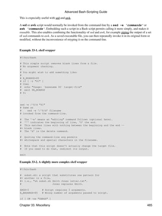 Advanced Bash-Scripting Guide

This is expecially useful with sed and awk.

A sed or awk script would normally be invoked from the command-line by a sed -e 'commands' or
awk 'commands'. Embedding such a script in a Bash script permits calling it more simply, and makes it
reusable. This also enables combining the functionality of sed and awk, for example piping the output of a set
of sed commands to awk. As a saved executable file, you can then repeatedly invoke it in its original form or
modified, without the inconvenience of retyping it on the command-line.


Example 33-1. shell wrapper

#!/bin/bash

#   This simple script removes blank lines from a file.
#   No argument checking.
#
#   You might wish to add something like:
#
#   E_NOARGS=85
#   if [ -z "$1" ]
#   then
#    echo "Usage: `basename $0` target-file"
#    exit $E_NOARGS
#   fi



sed -e /^$/d "$1"
# Same as
#    sed -e '/^$/d' filename
# invoked from the command-line.

#    The '-e' means an "editing" command follows (optional here).
#    '^' indicates the beginning of line, '$' the end.
#    This matches lines with nothing between the beginning and the end --
#+   blank lines.
#    The 'd' is the delete command.

# Quoting the command-line arg permits
#+ whitespace and special characters in the filename.

#    Note that this script doesn't actually change the target file.
#    If you need to do that, redirect its output.

exit


Example 33-2. A slightly more complex shell wrapper

#!/bin/bash

# subst.sh: a script that substitutes one pattern for
#+ another in a file,
#+ i.e., "sh subst.sh Smith Jones letter.txt".
#                     Jones replaces Smith.

ARGS=3            # Script requires 3 arguments.
E_BADARGS=85      # Wrong number of arguments passed to script.

if [ $# -ne "$ARGS" ]

Chapter 33. Miscellany                                                                                    485
 