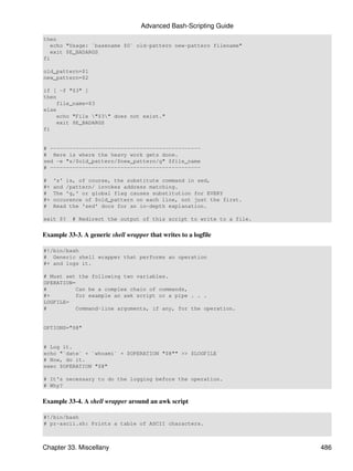 Advanced Bash-Scripting Guide
then
   echo "Usage: `basename $0` old-pattern new-pattern filename"
   exit $E_BADARGS
fi

old_pattern=$1
new_pattern=$2

if [ -f "$3" ]
then
    file_name=$3
else
    echo "File "$3" does not exist."
    exit $E_BADARGS
fi


# -----------------------------------------------
# Here is where the heavy work gets done.
sed -e "s/$old_pattern/$new_pattern/g" $file_name
# -----------------------------------------------

#    's' is, of course, the substitute command in sed,
#+   and /pattern/ invokes address matching.
#    The 'g,' or global flag causes substitution for EVERY
#+   occurence of $old_pattern on each line, not just the first.
#    Read the 'sed' docs for an in-depth explanation.

exit $?   # Redirect the output of this script to write to a file.


Example 33-3. A generic shell wrapper that writes to a logfile

#!/bin/bash
# Generic shell wrapper that performs an operation
#+ and logs it.

# Must set the following two variables.
OPERATION=
#          Can be a complex chain of commands,
#+         for example an awk script or a pipe . . .
LOGFILE=
#          Command-line arguments, if any, for the operation.


OPTIONS="$@"


# Log it.
echo "`date` + `whoami` + $OPERATION "$@"" >> $LOGFILE
# Now, do it.
exec $OPERATION "$@"

# It's necessary to do the logging before the operation.
# Why?


Example 33-4. A shell wrapper around an awk script

#!/bin/bash
# pr-ascii.sh: Prints a table of ASCII characters.



Chapter 33. Miscellany                                               486
 