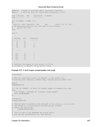 Advanced Bash-Scripting Guide
START=33       # Range of printable ASCII characters (decimal).
END=127        # Will not work for unprintable characters (> 127).

echo " Decimal         Hex      Character"      # Header.
echo " -------         ---      ---------"

for ((i=START; i<=END; i++))
do
   echo $i | awk '{printf(" %3d       %2x         %cn", $1, $1, $1)}'
# The Bash printf builtin will not work in this context:
#      printf "%c" "$i"
done

exit 0


#    Decimal     Hex         Character
#    -------     ---         ---------
#      33         21             !
#      34         22             "
#      35         23             #
#      36         24             $
#
#     . . .
#
#    122         7a             z
#    123         7b             {
#    124         7c             |
#    125         7d             }


# Redirect the output of this script to a file
#+ or pipe it to "more": sh pr-asc.sh | more


Example 33-5. A shell wrapper around another awk script

#!/bin/bash

# Adds up a specified column (of numbers) in the target file.
# Floating-point (decimal) numbers okay, because awk can handle them.

ARGS=2
E_WRONGARGS=85

if [ $# -ne "$ARGS" ] # Check for proper number of command-line args.
then
   echo "Usage: `basename $0` filename column-number"
   exit $E_WRONGARGS
fi

filename=$1
column_number=$2

#    Passing shell variables to the awk part of the script is a bit tricky.
#    One method is to strong-quote the Bash-script variable
#+   within the awk script.
#       $'$BASH_SCRIPT_VAR'
#        ^                ^
#    This is done in the embedded awk script below.
#    See the awk documentation for more details.



Chapter 33. Miscellany                                                        487
 
