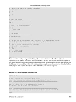 Advanced Bash-Scripting Guide
# A multi-line awk script is here invoked by
#   awk '
#   ...
#   ...
#   ...
#   '


# Begin awk script.
# -----------------------------
awk '

{ total += $'"${column_number}"'
}
END {
     print total
}

' "$filename"
# -----------------------------
# End awk script.


#    It may not be safe to pass shell variables to an embedded awk script,
#+   so Stephane Chazelas proposes the following alternative:
#    ---------------------------------------
#    awk -v column_number="$column_number" '
#    { total += $column_number
#    }
#    END {
#        print total
#    }' "$filename"
#    ---------------------------------------


exit 0
For those scripts needing a single do-it-all tool, a Swiss army knife, there is Perl. Perl combines the
capabilities of sed and awk, and throws in a large subset of C, to boot. It is modular and contains support for
everything ranging from object-oriented programming up to and including the kitchen sink. Short Perl scripts
lend themselves to embedding within shell scripts, and there may be some substance to the claim that Perl can
totally replace shell scripting (though the author of the ABS Guide remains skeptical).



Example 33-6. Perl embedded in a Bash script

#!/bin/bash

# Shell commands may precede the Perl script.
echo "This precedes the embedded Perl script within "$0"."
echo "==============================================================="

perl -e 'print "This is an embedded Perl script.n";'
# Like sed, Perl also uses the "-e" option.

echo "==============================================================="
echo "However, the script may also contain shell and system commands."

exit


Chapter 33. Miscellany                                                                                     488
 