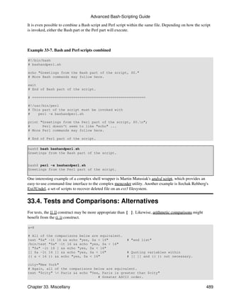 Advanced Bash-Scripting Guide

It is even possible to combine a Bash script and Perl script within the same file. Depending on how the script
is invoked, either the Bash part or the Perl part will execute.



Example 33-7. Bash and Perl scripts combined

#!/bin/bash
# bashandperl.sh

echo "Greetings from the Bash part of the script, $0."
# More Bash commands may follow here.

exit
# End of Bash part of the script.

# =======================================================

#!/usr/bin/perl
# This part of the script must be invoked with
#    perl -x bashandperl.sh

print "Greetings from the Perl part of the script, $0.n";
#      Perl doesn't seem to like "echo" ...
# More Perl commands may follow here.

# End of Perl part of the script.

bash$ bash bashandperl.sh
Greetings from the Bash part of the script.


bash$ perl -x bashandperl.sh
Greetings from the Perl part of the script.

One interesting example of a complex shell wrapper is Martin Matusiak's undvd script, which provides an
easy-to-use command-line interface to the complex mencoder utility. Another example is Itzchak Rehberg's
Ext3Undel, a set of scripts to recover deleted file on an ext3 filesystem.


33.4. Tests and Comparisons: Alternatives
For tests, the [[ ]] construct may be more appropriate than [ ]. Likewise, arithmetic comparisons might
benefit from the (( )) construct.

a=8

# All of the comparisons below are equivalent.
test "$a" -lt 16 && echo "yes, $a < 16"                    # "and list"
/bin/test "$a" -lt 16 && echo "yes, $a < 16"
[ "$a" -lt 16 ] && echo "yes, $a < 16"
[[ $a -lt 16 ]] && echo "yes, $a < 16"                     # Quoting variables within
(( a < 16 )) && echo "yes, $a < 16"                        # [[ ]] and (( )) not necessary.

city="New York"
# Again, all of the comparisons below are equivalent.
test "$city" < Paris && echo "Yes, Paris is greater than $city"
                                  # Greater ASCII order.


Chapter 33. Miscellany                                                                                     489
 