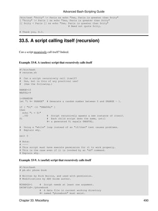 Advanced Bash-Scripting Guide
/bin/test "$city" < Paris && echo "Yes, Paris is greater than $city"
[ "$city" < Paris ] && echo "Yes, Paris is greater than $city"
[[ $city < Paris ]] && echo "Yes, Paris is greater than $city"
                                  # Need not quote $city.

# Thank you, S.C.


33.5. A script calling itself (recursion)

Can a script recursively call itself? Indeed.


Example 33-8. A (useless) script that recursively calls itself

#!/bin/bash
# recurse.sh

#    Can a script recursively call itself?
#    Yes, but is this of any practical use?
#    (See the following.)

RANGE=10
MAXVAL=9

i=$RANDOM
let "i %= $RANGE"       # Generate a random number between 0 and $RANGE - 1.

if [ "$i" -lt "$MAXVAL" ]
then
   echo "i = $i"
   ./$0            # Script recursively spawns a new instance of itself.
fi                 # Each child script does the same, until
                   #+ a generated $i equals $MAXVAL.

#    Using a "while" loop instead of an "if/then" test causes problems.
#    Explain why.

exit 0

#   Note:
#   ----
#   This script must have execute permission for it to work properly.
#   This is the case even if it is invoked by an "sh" command.
#   Explain why.


Example 33-9. A (useful) script that recursively calls itself

#!/bin/bash
# pb.sh: phone book

# Written by Rick Boivie, and used with permission.
# Modifications by ABS Guide author.

MINARGS=1     # Script needs at least one argument.
DATAFILE=./phonebook
              # A data file in current working directory
              #+ named "phonebook" must exist.


Chapter 33. Miscellany                                                         490
 