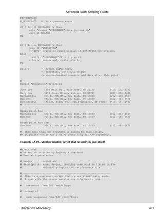 Advanced Bash-Scripting Guide
PROGNAME=$0
E_NOARGS=70      #   No arguments error.

if [ $# -lt $MINARGS ]; then
      echo "Usage: "$PROGNAME" data-to-look-up"
      exit $E_NOARGS
fi


if [ $# -eq $MINARGS ]; then
      grep $1 "$DATAFILE"
      # 'grep' prints an error message if $DATAFILE not present.
else
      ( shift; "$PROGNAME" $* ) | grep $1
      # Script recursively calls itself.
fi

exit 0           # Script exits here.
                 # Therefore, it's o.k. to put
                 #+ non-hashmarked comments and data after this point.

# ------------------------------------------------------------------------
Sample "phonebook" datafile:

John Doe        1555 Main St., Baltimore, MD 21228          (410) 222-3333
Mary Moe        9899 Jones Blvd., Warren, NH 03787          (603) 898-3232
Richard Roe     856 E. 7th St., New York, NY 10009          (212) 333-4567
Sam Roe         956 E. 8th St., New York, NY 10009          (212) 444-5678
Zoe Zenobia     4481 N. Baker St., San Francisco, SF 94338 (415) 501-1631
# ------------------------------------------------------------------------

$bash pb.sh Roe
Richard Roe     856 E. 7th St., New York, NY 10009                     (212) 333-4567
Sam Roe         956 E. 8th St., New York, NY 10009                     (212) 444-5678

$bash pb.sh Roe Sam
Sam Roe         956 E. 8th St., New York, NY 10009                     (212) 444-5678

# When more than one argument is passed to this script,
#+ it prints *only* the line(s) containing all the arguments.


Example 33-10. Another (useful) script that recursively calls itself

#!/bin/bash
# usrmnt.sh, written by Anthony Richardson
# Used with permission.

# usage:       usrmnt.sh
# description: mount device, invoking user must be listed in the
#              MNTUSERS group in the /etc/sudoers file.

# ----------------------------------------------------------
# This is a usermount script that reruns itself using sudo.
# A user with the proper permissions only has to type

#    usermount /dev/fd0 /mnt/floppy

# instead of

#    sudo usermount /dev/fd0 /mnt/floppy



Chapter 33. Miscellany                                                                  491
 