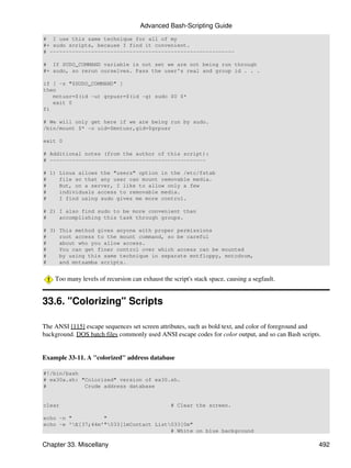 Advanced Bash-Scripting Guide
# I use this same technique for all of my
#+ sudo scripts, because I find it convenient.
# ----------------------------------------------------------

# If SUDO_COMMAND variable is not set we are not being run through
#+ sudo, so rerun ourselves. Pass the user's real and group id . . .

if [ -z "$SUDO_COMMAND" ]
then
   mntusr=$(id -u) grpusr=$(id -g) sudo $0 $*
   exit 0
fi

# We will only get here if we are being run by sudo.
/bin/mount $* -o uid=$mntusr,gid=$grpusr

exit 0

# Additional notes (from the author of this script):
# -------------------------------------------------

# 1) Linux allows the "users" option in the /etc/fstab
#    file so that any user can mount removable media.
#    But, on a server, I like to allow only a few
#    individuals access to removable media.
#    I find using sudo gives me more control.

# 2) I also find sudo to be more convenient than
#    accomplishing this task through groups.

# 3) This method gives anyone with proper permissions
#    root access to the mount command, so be careful
#    about who you allow access.
#    You can get finer control over which access can be mounted
#    by using this same technique in separate mntfloppy, mntcdrom,
#    and mntsamba scripts.


    Too many levels of recursion can exhaust the script's stack space, causing a segfault.


33.6. "Colorizing" Scripts

The ANSI [115] escape sequences set screen attributes, such as bold text, and color of foreground and
background. DOS batch files commonly used ANSI escape codes for color output, and so can Bash scripts.


Example 33-11. A "colorized" address database

#!/bin/bash
# ex30a.sh: "Colorized" version of ex30.sh.
#            Crude address database


clear                                            # Clear the screen.

echo -n "          "
echo -e 'E[37;44m'"033[1mContact List033[0m"
                                        # White on blue background

Chapter 33. Miscellany                                                                               492
 