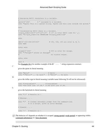 Advanced Bash-Scripting Guide




        # Assigning ASCII characters to a variable.
        # ----------------------------------------
        quote=$'042'        # " assigned to a variable.
        echo "$quote This is a quoted string, $quote and this lies outside the quotes."

        echo

        # Concatenating ASCII chars in a variable.
        triple_underline=$'137137137' # 137 is octal ASCII code for '_'.
        echo "$triple_underline UNDERLINE $triple_underline"

        echo

        ABC=$'101102103010'                    # 101, 102, 103 are octal A, B, C.
        echo $ABC

        echo; echo

        escape=$'033'                    # 033 is octal for escape.
        echo ""escape" echoes as $escape"
        #                                   no visible output.

        echo; echo

        exit 0
        See Example 34-1 for another example of the $' ... ' string-expansion construct.
"
        gives the quote its literal meaning

        echo "Hello"                              # Hello
        echo ""Hello" ... he said."             # "Hello" ... he said.
$
        gives the dollar sign its literal meaning (variable name following $ will not be referenced)

        echo "$variable01"                   # $variable01
        echo "The book cost $7.98."          # The book cost $7.98.

        gives the backslash its literal meaning

        echo ""     # Results in 

        # Whereas . . .

        echo ""      # Invokes secondary prompt from the command-line.
                      # In a script, gives an error message.

        # However . . .

        echo ''      # Results in 


     The behavior of  depends on whether it is escaped, strong-quoted, weak-quoted, or appearing within
     command substitution or a here document.



Chapter 5. Quoting                                                                                         44
 