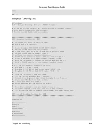 Advanced Bash-Scripting Guide
echo

exit 0


Example 33-12. Drawing a box

#!/bin/bash
# Draw-box.sh: Drawing a box using ASCII characters.

# Script by Stefano Palmeri, with minor editing by document author.
# Minor edits suggested by Jim Angstadt.
# Used in the ABS Guide with permission.


######################################################################
### draw_box function doc ###

# The "draw_box" function lets the user
#+ draw a box in a terminal.
#
# Usage: draw_box ROW COLUMN HEIGHT WIDTH [COLOR]
# ROW and COLUMN represent the position
#+ of the upper left angle of the box you're going to draw.
# ROW and COLUMN must be greater than 0
#+ and less than current terminal dimension.
# HEIGHT is the number of rows of the box, and must be > 0.
# HEIGHT + ROW must be <= than current terminal height.
# WIDTH is the number of columns of the box and must be > 0.
# WIDTH + COLUMN must be <= than current terminal width.
#
# E.g.: If your terminal dimension is 20x80,
# draw_box 2 3 10 45 is good
# draw_box 2 3 19 45 has bad HEIGHT value (19+2 > 20)
# draw_box 2 3 18 78 has bad WIDTH value (78+3 > 80)
#
# COLOR is the color of the box frame.
# This is the 5th argument and is optional.
# 0=black 1=red 2=green 3=tan 4=blue 5=purple 6=cyan 7=white.
# If you pass the function bad arguments,
#+ it will just exit with code 65,
#+ and no messages will be printed on stderr.
#
# Clear the terminal before you start to draw a box.
# The clear command is not contained within the function.
# This allows the user to draw multiple boxes, even overlapping ones.

### end of draw_box function doc ###
######################################################################

draw_box(){

#=============#
HORZ="-"
VERT="|"
CORNER_CHAR="+"

MINARGS=4
E_BADARGS=65
#=============#




Chapter 33. Miscellany                                                   494
 