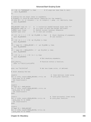Advanced Bash-Scripting Guide
if [ $# -lt "$MINARGS" ]; then            # If args are less than 4, exit.
    exit $E_BADARGS
fi

# Looking for non digit chars in arguments.
# Probably it could be done better (exercise for the reader?).
if echo $@ | tr -d [:blank:] | tr -d [:digit:] | grep . &> /dev/null; then
   exit $E_BADARGS
fi

BOX_HEIGHT=`expr $3 - 1`   #    -1 correction needed because angle char "+"
BOX_WIDTH=`expr $4 - 1`    #+   is a part of both box height and width.
T_ROWS=`tput lines`        #    Define current terminal dimension
T_COLS=`tput cols`         #+   in rows and columns.

if [ $1 -lt 1 ] || [ $1 -gt $T_ROWS ]; then    # Start checking if arguments
   exit $E_BADARGS                             #+ are correct.
fi
if [ $2 -lt 1 ] || [ $2 -gt $T_COLS ]; then
   exit $E_BADARGS
fi
if [ `expr $1 + $BOX_HEIGHT + 1` -gt $T_ROWS ]; then
   exit $E_BADARGS
fi
if [ `expr $2 + $BOX_WIDTH + 1` -gt $T_COLS ]; then
   exit $E_BADARGS
fi
if [ $3 -lt 1 ] || [ $4 -lt 1 ]; then
   exit $E_BADARGS
fi                                 # End checking arguments.

plot_char(){                         # Function within a function.
   echo -e "E[${1};${2}H"$3
}

echo -ne "E[3${5}m"                 # Set box frame color, if defined.

# start drawing the box

count=1                                           # Draw vertical lines using
for (( r=$1; count<=$BOX_HEIGHT; r++)); do        #+ plot_char function.
  plot_char $r $2 $VERT
  let count=count+1
done

count=1
c=`expr $2 + $BOX_WIDTH`
for (( r=$1; count<=$BOX_HEIGHT; r++)); do
  plot_char $r $c $VERT
  let count=count+1
done

count=1                                          # Draw horizontal lines using
for (( c=$2; count<=$BOX_WIDTH; c++)); do        #+ plot_char function.
  plot_char $1 $c $HORZ
  let count=count+1
done

count=1
r=`expr $1 + $BOX_HEIGHT`
for (( c=$2; count<=$BOX_WIDTH; c++)); do
  plot_char $r $c $HORZ


Chapter 33. Miscellany                                                           495
 