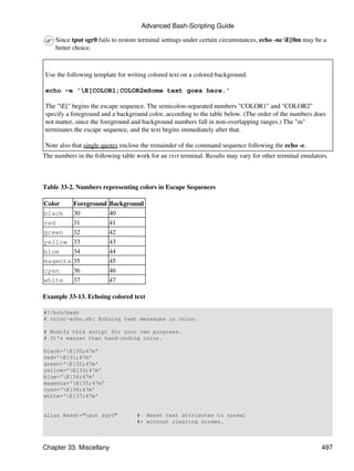 Advanced Bash-Scripting Guide

    Since tput sgr0 fails to restore terminal settings under certain circumstances, echo -ne E[0m may be a
    better choice.



Use the following template for writing colored text on a colored background.

echo -e 'E[COLOR1;COLOR2mSome text goes here.'

The "E[" begins the escape sequence. The semicolon-separated numbers "COLOR1" and "COLOR2"
specify a foreground and a background color, according to the table below. (The order of the numbers does
not matter, since the foreground and background numbers fall in non-overlapping ranges.) The "m"
terminates the escape sequence, and the text begins immediately after that.

Note also that single quotes enclose the remainder of the command sequence following the echo -e.
The numbers in the following table work for an rxvt terminal. Results may vary for other terminal emulators.



Table 33-2. Numbers representing colors in Escape Sequences

Color      Foreground    Background
black      30            40
red        31            41
green      32            42
yellow     33            43
blue       34            44
magenta    35            45
cyan       36            46
white      37            47

Example 33-13. Echoing colored text

#!/bin/bash
# color-echo.sh: Echoing text messages in color.

# Modify this script for your own purposes.
# It's easier than hand-coding color.

black='E[30;47m'
red='E[31;47m'
green='E[32;47m'
yellow='E[33;47m'
blue='E[34;47m'
magenta='E[35;47m'
cyan='E[36;47m'
white='E[37;47m'


alias Reset="tput sgr0"            # Reset text attributes to normal
                                   #+ without clearing screen.



Chapter 33. Miscellany                                                                                   497
 