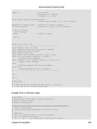 Advanced Bash-Scripting Guide

cecho ()                       # Color-echo.
                               # Argument $1 = message
                               # Argument $2 = color
{
local default_msg="No message passed."
                             # Doesn't really need to be a local variable.

message=${1:-$default_msg}     # Defaults to default message.
color=${2:-$black}             # Defaults to black, if not specified.

    echo -e "$color"
    echo "$message"
    Reset                      # Reset to normal.

    return
}


# Now, let's try it out.
# ----------------------------------------------------
cecho "Feeling blue..." $blue
cecho "Magenta looks more like purple." $magenta
cecho "Green with envy." $green
cecho "Seeing red?" $red
cecho "Cyan, more familiarly known as aqua." $cyan
cecho "No color passed (defaults to black)."
       # Missing $color argument.
cecho ""Empty" color passed (defaults to black)." ""
       # Empty $color argument.
cecho
       # Missing $message and $color arguments.
cecho "" ""
       # Empty $message and $color arguments.
# ----------------------------------------------------

echo

exit 0

#   Exercises:
#   ---------
#   1) Add the "bold" attribute to the 'cecho ()' function.
#   2) Add options for colored backgrounds.



Example 33-14. A "horserace" game

#!/bin/bash
# horserace.sh: Very simple horserace simulation.
# Author: Stefano Palmeri
# Used with permission.

################################################################
# Goals of the script:
# playing with escape sequences and terminal colors.
#
# Exercise:
# Edit the script to make it run less randomly,
#+ set up a fake betting shop . . .
# Um . . . um . . . it's starting to remind me of a movie . . .


Chapter 33. Miscellany                                                       498
 