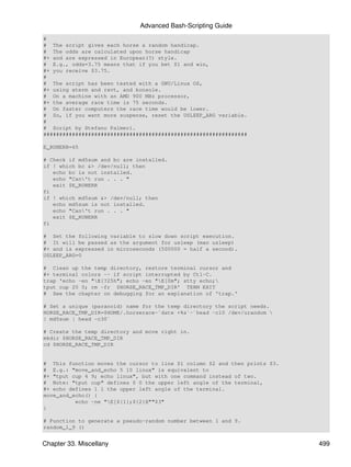Advanced Bash-Scripting Guide
#
# The script gives each horse a random handicap.
# The odds are calculated upon horse handicap
#+ and are expressed in European(?) style.
# E.g., odds=3.75 means that if you bet $1 and win,
#+ you receive $3.75.
#
# The script has been tested with a GNU/Linux OS,
#+ using xterm and rxvt, and konsole.
# On a machine with an AMD 900 MHz processor,
#+ the average race time is 75 seconds.
# On faster computers the race time would be lower.
# So, if you want more suspense, reset the USLEEP_ARG variable.
#
# Script by Stefano Palmeri.
################################################################

E_RUNERR=65

# Check if md5sum and bc are installed.
if ! which bc &> /dev/null; then
   echo bc is not installed.
   echo "Can't run . . . "
   exit $E_RUNERR
fi
if ! which md5sum &> /dev/null; then
   echo md5sum is not installed.
   echo "Can't run . . . "
   exit $E_RUNERR
fi

# Set the following variable to slow down script execution.
# It will be passed as the argument for usleep (man usleep)
#+ and is expressed in microseconds (500000 = half a second).
USLEEP_ARG=0

# Clean up the temp directory, restore terminal cursor and
#+ terminal colors -- if script interrupted by Ctl-C.
trap 'echo -en "E[?25h"; echo -en "E[0m"; stty echo;
tput cup 20 0; rm -fr $HORSE_RACE_TMP_DIR' TERM EXIT
# See the chapter on debugging for an explanation of 'trap.'

# Set a unique (paranoid) name for the temp directory the script needs.
HORSE_RACE_TMP_DIR=$HOME/.horserace-`date +%s`-`head -c10 /dev/urandom 
| md5sum | head -c30`

# Create the temp directory and move right in.
mkdir $HORSE_RACE_TMP_DIR
cd $HORSE_RACE_TMP_DIR


# This function moves the cursor to line $1 column $2 and then prints $3.
# E.g.: "move_and_echo 5 10 linux" is equivalent to
#+ "tput cup 4 9; echo linux", but with one command instead of two.
# Note: "tput cup" defines 0 0 the upper left angle of the terminal,
#+ echo defines 1 1 the upper left angle of the terminal.
move_and_echo() {
          echo -ne "E[${1};${2}H""$3"
}

# Function to generate a pseudo-random number between 1 and 9.
random_1_9 ()


Chapter 33. Miscellany                                                      499
 