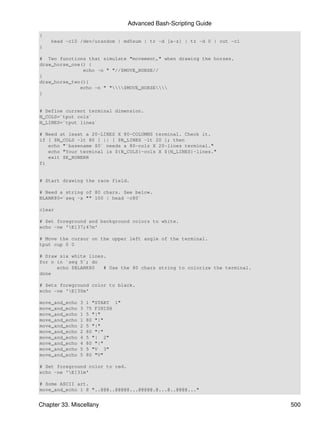 Advanced Bash-Scripting Guide
{
    head -c10 /dev/urandom | md5sum | tr -d [a-z] | tr -d 0 | cut -c1
}

# Two functions that simulate "movement," when drawing the horses.
draw_horse_one() {
               echo -n " "//$MOVE_HORSE//
}
draw_horse_two(){
              echo -n " "$MOVE_HORSE
}


# Define current terminal dimension.
N_COLS=`tput cols`
N_LINES=`tput lines`

# Need at least a 20-LINES X 80-COLUMNS terminal. Check it.
if [ $N_COLS -lt 80 ] || [ $N_LINES -lt 20 ]; then
   echo "`basename $0` needs a 80-cols X 20-lines terminal."
   echo "Your terminal is ${N_COLS}-cols X ${N_LINES}-lines."
   exit $E_RUNERR
fi


# Start drawing the race field.

# Need a string of 80 chars. See below.
BLANK80=`seq -s "" 100 | head -c80`

clear

# Set foreground and background colors to white.
echo -ne 'E[37;47m'

# Move the cursor on the upper left angle of the terminal.
tput cup 0 0

# Draw six white lines.
for n in `seq 5`; do
      echo $BLANK80   # Use the 80 chars string to colorize the terminal.
done

# Sets foreground color to black.
echo -ne 'E[30m'

move_and_echo   3   1 "START 1"
move_and_echo   3   75 FINISH
move_and_echo   1   5 "|"
move_and_echo   1   80 "|"
move_and_echo   2   5 "|"
move_and_echo   2   80 "|"
move_and_echo   4   5 "| 2"
move_and_echo   4   80 "|"
move_and_echo   5   5 "V 3"
move_and_echo   5   80 "V"

# Set foreground color to red.
echo -ne 'E[31m'

# Some ASCII art.
move_and_echo 1 8 "..@@@..@@@@@...@@@@@.@...@..@@@@..."


Chapter 33. Miscellany                                                      500
 