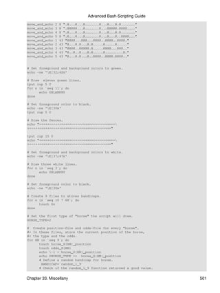 Advanced Bash-Scripting Guide
move_and_echo   2   8 ".@...@...@.......@...@...@.@......."
move_and_echo   3   8 ".@@@@@...@.......@...@@@@@.@@@@...."
move_and_echo   4   8 ".@...@...@.......@...@...@.@......."
move_and_echo   5   8 ".@...@...@.......@...@...@..@@@@..."
move_and_echo   1   43 "@@@@...@@@...@@@@..@@@@..@@@@."
move_and_echo   2   43 "@...@.@...@.@.....@.....@....."
move_and_echo   3   43 "@@@@..@@@@@.@.....@@@@...@@@.."
move_and_echo   4   43 "@..@..@...@.@.....@.........@."
move_and_echo   5   43 "@...@.@...@..@@@@..@@@@.@@@@.."


# Set foreground and background colors to green.
echo -ne 'E[32;42m'

# Draw eleven green lines.
tput cup 5 0
for n in `seq 11`; do
      echo $BLANK80
done

# Set foreground color to black.
echo -ne 'E[30m'
tput cup 5 0

# Draw the fences.
echo "++++++++++++++++++++++++++++++++++++++
++++++++++++++++++++++++++++++++++++++++++"

tput cup 15 0
echo "++++++++++++++++++++++++++++++++++++++
++++++++++++++++++++++++++++++++++++++++++"

# Set foreground and background colors to white.
echo -ne 'E[37;47m'

# Draw three white lines.
for n in `seq 3`; do
      echo $BLANK80
done

# Set foreground color to black.
echo -ne 'E[30m'

# Create 9 files to stores handicaps.
for n in `seq 10 7 68`; do
      touch $n
done

# Set the first type of "horse" the script will draw.
HORSE_TYPE=2

# Create position-file and odds-file for every "horse".
#+ In these files, store the current position of the horse,
#+ the type and the odds.
for HN in `seq 9`; do
      touch horse_${HN}_position
      touch odds_${HN}
      echo -1 > horse_${HN}_position
      echo $HORSE_TYPE >> horse_${HN}_position
      # Define a random handicap for horse.
       HANDICAP=`random_1_9`
      # Check if the random_1_9 function returned a good value.


Chapter 33. Miscellany                                            501
 