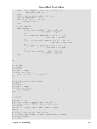 Advanced Bash-Scripting Guide
       while ! echo $HANDICAP | grep [1-9] &> /dev/null; do
                 HANDICAP=`random_1_9`
       done
       # Define last handicap position for horse.
       LHP=`expr $HANDICAP * 7 + 3`
       for FILE in `seq 10 7 $LHP`; do
             echo $HN >> $FILE
       done

       # Calculate odds.
       case $HANDICAP in
               1) ODDS=`echo $HANDICAP * 0.25 + 1.25 | bc`
                                  echo $ODDS > odds_${HN}
               ;;
               2 | 3) ODDS=`echo $HANDICAP * 0.40 + 1.25 | bc`
                                        echo $ODDS > odds_${HN}
               ;;
               4 | 5 | 6) ODDS=`echo $HANDICAP * 0.55 + 1.25 | bc`
                                              echo $ODDS > odds_${HN}
               ;;
               7 | 8) ODDS=`echo $HANDICAP * 0.75 + 1.25 | bc`
                                        echo $ODDS > odds_${HN}
               ;;
               9) ODDS=`echo $HANDICAP * 0.90 + 1.25 | bc`
                                   echo $ODDS > odds_${HN}
       esac


done


# Print odds.
print_odds() {
tput cup 6 0
echo -ne 'E[30;42m'
for HN in `seq 9`; do
      echo "#$HN odds->" `cat odds_${HN}`
done
}

# Draw the horses at starting line.
draw_horses() {
tput cup 6 0
echo -ne 'E[30;42m'
for HN in `seq 9`; do
      echo /$HN/"                                "
done
}

print_odds

echo -ne 'E[47m'
# Wait for a enter key press to start the race.
# The escape sequence 'E[?25l' disables the cursor.
tput cup 17 0
echo -e 'E[?25l'Press [enter] key to start the race...
read -s

# Disable normal echoing in the terminal.
# This avoids key presses that might "contaminate" the screen
#+ during the race.
stty -echo


Chapter 33. Miscellany                                                  502
 