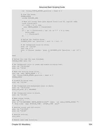 Advanced Bash-Scripting Guide
          `cat   horse_${MOVE_HORSE}_position | head -n 1`

          # Draw the horse.
          $DRAW_HORSE
           usleep $USLEEP_ARG

           # When all horses have gone beyond field line 15, reprint odds.
           touch fieldline15
           if [ $COL = 15 ]; then
              echo $MOVE_HORSE >> fieldline15
           fi
           if [ `wc -l fieldline15 | cut -f1 -d " "` = 9 ]; then
                print_odds
                : > fieldline15
           fi

          # Define the leading horse.
          HIGHEST_POS=`cat *position | sort -n | tail -1`

          # Set background color to white.
          echo -ne 'E[47m'
          tput cup 17 0
          echo -n Current leader: `grep -w $HIGHEST_POS *position | cut -c7`
          "                              "

done

# Define the time the race finished.
FINISH_TIME=`date +%s`

# Set background color to green and enable blinking text.
echo -ne 'E[30;42m'
echo -en 'E[5m'

# Make the winning horse blink.
tput cup `expr $MOVE_HORSE + 5` 
`cat horse_${MOVE_HORSE}_position | head -n 1`
$DRAW_HORSE

# Disable blinking text.
echo -en 'E[25m'

# Set foreground and background color to white.
echo -ne 'E[37;47m'
move_and_echo 18 1 $BLANK80

# Set foreground color to black.
echo -ne 'E[30m'

# Make winner blink.
tput cup 17 0
echo -e "E[5mWINNER: $MOVE_HORSEE[25m"" Odds: `cat odds_${MOVE_HORSE}`"
" Race time: `expr $FINISH_TIME - $START_TIME` secs"

# Restore cursor and old colors.
echo -en "E[?25h"
echo -en "E[0m"

# Restore echoing.
stty echo

# Remove race temp directory.


Chapter 33. Miscellany                                                          504
 