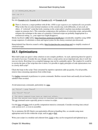 Advanced Bash-Scripting Guide
rm -rf $HORSE_RACE_TMP_DIR

tput cup 19 0

exit 0
See also Example A-21, Example A-44, Example A-52, and Example A-40.

    There is, however, a major problem with all this. ANSI escape sequences are emphatically non-portable.
    What works fine on some terminal emulators (or the console) may work differently, or not at all, on
    others. A "colorized" script that looks stunning on the script author's machine may produce unreadable
    output on someone else's. This somewhat compromises the usefulness of colorizing scripts, and possibly
    relegates this technique to the status of a gimmick. Colorized scripts are probably inappropriate in a
    commercial setting, i.e., your supervisor might disapprove.
Moshe Jacobson's color utility (http://runslinux.net/projects.html#color) considerably simplifies using ANSI
escape sequences. It substitutes a clean and logical syntax for the clumsy constructs just discussed.

Henry/teikedvl has likewise created a utility (http://scriptechocolor.sourceforge.net/) to simplify creation of
colorized scripts.


33.7. Optimizations
Most shell scripts are quick 'n dirty solutions to non-complex problems. As such, optimizing them for speed is
not much of an issue. Consider the case, though, where a script carries out an important task, does it well, but
runs too slowly. Rewriting it in a compiled language may not be a palatable option. The simplest fix would be
to rewrite the parts of the script that slow it down. Is it possible to apply principles of code optimization even
to a lowly shell script?

Check the loops in the script. Time consumed by repetitive operations adds up quickly. If at all possible,
remove time-consuming operations from within loops.

Use builtin commands in preference to system commands. Builtins execute faster and usually do not launch a
subshell when invoked.


Avoid unnecessary commands, particularly in a pipe.

cat "$file" | grep "$word"

grep "$word" "$file"

# The above command-lines have an identical effect,
#+ but the second runs faster since it launches one fewer subprocess.
The cat command seems especially prone to overuse in scripts.

Use the time and times tools to profile computation-intensive commands. Consider rewriting time-critical
code sections in C, or even in assembler.

Try to minimize file I/O. Bash is not particularly efficient at handling files, so consider using more
appropriate tools for this within the script, such as awk or Perl.

Write your scripts in a modular and coherent form, [116] so they can be reorganized and tightened up as


Chapter 33. Miscellany                                                                                        505
 