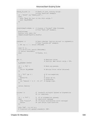 Advanced Bash-Scripting Guide

       Check_if_root ()       # Check if root running script.
       {                      # From "ex39.sh" example.
         if [ "$UID" -ne "$ROOT_UID" ]
         then
           echo "Must be root to run this script."
           exit $E_NOTROOT
         fi
       }


       CreateTempfileName () # Creates a "unique" temp filename.
       {                      # From "ex51.sh" example.
         prefix=temp
         suffix=`eval date +%s`
         Tempfilename=$prefix.$suffix
       }


       isalpha2 ()            # Tests whether *entire string* is alphabetic.
       {                      # From "isalpha.sh" example.
         [ $# -eq 1 ] || return $FAILURE

           case $1 in
           *[!a-zA-Z]*|"") return $FAILURE;;
           *) return $SUCCESS;;
           esac                 # Thanks, S.C.
       }


       abs ()                               # Absolute value.
       {                                    # Caution: Max return value = 255.
         E_ARGERR=-999999

           if [ -z "$1" ]                   # Need arg passed.
           then
             return $E_ARGERR               # Obvious error value returned.
           fi

           if [ "$1" -ge 0 ]                #   If non-negative,
           then                             #
             absval=$1                      #   stays as-is.
           else                             #   Otherwise,
             let "absval = (( 0 - $1 ))"    #   change sign.
           fi

           return $absval
       }


       tolower ()               # Converts string(s) passed as argument(s)
       {                        #+ to lowercase.

           if [ -z "$1" ]       #    If no argument(s) passed,
           then                 #+   send error message
             echo "(null)"      #+   (C-style void-pointer error message)
             return             #+   and return from function.
           fi

           echo "$@" | tr A-Z a-z
           # Translate all passed arguments ($@).



Chapter 33. Miscellany                                                           508
 