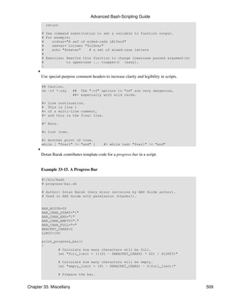 Advanced Bash-Scripting Guide
           return

         # Use command substitution to set a variable to function output.
         # For example:
         #    oldvar="A seT of miXed-caSe LEtTerS"
         #    newvar=`tolower "$oldvar"`
         #    echo "$newvar"    # a set of mixed-case letters
         #
         # Exercise: Rewrite this function to change lowercase passed argument(s)
         #           to uppercase ... toupper() [easy].
         }
     •
         Use special-purpose comment headers to increase clarity and legibility in scripts.

         ## Caution.
         rm -rf *.zzy      ## The "-rf" options to "rm" are very dangerous,
                           ##+ especially with wild cards.

         #+   Line continuation.
         #    This is line 1
         #+   of a multi-line comment,
         #+   and this is the final line.

         #* Note.

         #o List item.

         #> Another point of view.
         while [ "$var1" != "end" ]           #> while test "$var1" != "end"
     •
         Dotan Barak contributes template code for a progress bar in a script.


         Example 33-15. A Progress Bar

         #!/bin/bash
         # progress-bar.sh

         # Author: Dotan Barak (very minor revisions by ABS Guide author).
         # Used in ABS Guide with permission (thanks!).


         BAR_WIDTH=50
         BAR_CHAR_START="["
         BAR_CHAR_END="]"
         BAR_CHAR_EMPTY="."
         BAR_CHAR_FULL="="
         BRACKET_CHARS=2
         LIMIT=100

         print_progress_bar()
         {
                 # Calculate how many characters will be full.
                 let "full_limit = ((($1 - $BRACKET_CHARS) * $2) / $LIMIT)"

                   # Calculate how many characters will be empty.
                   let "empty_limit = ($1 - $BRACKET_CHARS) - ${full_limit}"

                   # Prepare the bar.


Chapter 33. Miscellany                                                                        509
 