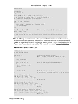 Advanced Bash-Scripting Guide
       #!/bin/bash

       SUCCESS=0
       E_BADINPUT=85

       test "$1" -ne 0 -o "$1" -eq 0 2>/dev/null
       # An integer is either equal to 0 or not equal to 0.
       # 2>/dev/null suppresses error message.

       if [ $? -ne "$SUCCESS" ]
       then
          echo "Usage: `basename $0` integer-input"
          exit $E_BADINPUT
       fi

       let "sum = $1 + 25"                    # Would give error if $1 not integer.
       echo "Sum = $sum"

       # Any variable, not just a command-line parameter, can be tested this way.

       exit 0
     • The 0 - 255 range for function return values is a severe limitation. Global variables and other
       workarounds are often problematic. An alternative method for a function to communicate a value
       back to the main body of the script is to have the function write to stdout (usually with echo) the
       "return value," and assign this to a variable. This is actually a variant of command substitution.

       Example 33-16. Return value trickery

       #!/bin/bash
       # multiplication.sh

       multiply ()                            # Multiplies params passed.
       {                                      # Will accept a variable number of args.

           local product=1

           until [ -z "$1" ]                  # Until uses up arguments passed...
           do
             let "product *= $1"
             shift
           done

           echo $product                      # Will not echo to stdout,
       }                                      #+ since this will be assigned to a variable.

       mult1=15383; mult2=25211
       val1=`multiply $mult1 $mult2`
       echo "$mult1 X $mult2 = $val1"
                                              # 387820813

       mult1=25; mult2=5; mult3=20
       val2=`multiply $mult1 $mult2 $mult3`
       echo "$mult1 X $mult2 X $mult3 = $val2"
                                       # 2500

       mult1=188; mult2=37; mult3=25; mult4=47
       val3=`multiply $mult1 $mult2 $mult3 $mult4`
       echo "$mult1 X $mult2 X $mult3 X $mult4 = $val3"
                                       # 8173300



Chapter 33. Miscellany                                                                                   511
 
