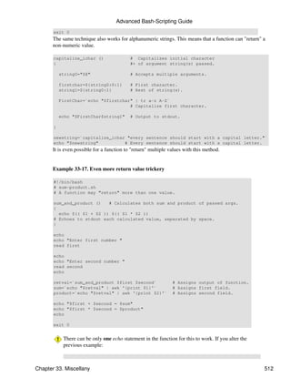 Advanced Bash-Scripting Guide
       exit 0
       The same technique also works for alphanumeric strings. This means that a function can "return" a
       non-numeric value.

       capitalize_ichar ()                  # Capitalizes initial character
       {                                    #+ of argument string(s) passed.

           string0="$@"                     # Accepts multiple arguments.

           firstchar=${string0:0:1}         # First character.
           string1=${string0:1}             # Rest of string(s).

           FirstChar=`echo "$firstchar" | tr a-z A-Z`
                                      # Capitalize first character.

           echo "$FirstChar$string1"        # Output to stdout.

       }

       newstring=`capitalize_ichar "every sentence should start with a capital letter."`
       echo "$newstring"          # Every sentence should start with a capital letter.
       It is even possible for a function to "return" multiple values with this method.


       Example 33-17. Even more return value trickery

       #!/bin/bash
       # sum-product.sh
       # A function may "return" more than one value.

       sum_and_product ()   # Calculates both sum and product of passed args.
       {
         echo $(( $1 + $2 )) $(( $1 * $2 ))
       # Echoes to stdout each calculated value, separated by space.
       }

       echo
       echo "Enter first number "
       read first

       echo
       echo "Enter second number "
       read second
       echo

       retval=`sum_and_product $first $second`                  # Assigns output of function.
       sum=`echo "$retval" | awk '{print $1}'`                  # Assigns first field.
       product=`echo "$retval" | awk '{print $2}'`              # Assigns second field.

       echo "$first + $second = $sum"
       echo "$first * $second = $product"
       echo

       exit 0


            There can be only one echo statement in the function for this to work. If you alter the
            previous example:



Chapter 33. Miscellany                                                                                 512
 