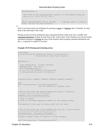 Advanced Bash-Scripting Guide

              sum_and_product ()
              {
                echo "This is the sum_and_product function." # This messes things up!
                echo $(( $1 + $2 )) $(( $1 * $2 ))
              }
              ...
              retval=`sum_and_product $first $second`      # Assigns output of function.
              # Now, this will not work correctly.
     •
         Next in our bag of tricks are techniques for passing an array to a function, then "returning" an array
         back to the main body of the script.

         Passing an array involves loading the space-separated elements of the array into a variable with
         command substitution. Getting an array back as the "return value" from a function uses the previously
         mentioned strategem of echoing the array in the function, then invoking command substitution and
         the ( ... ) operator to assign it to an array.


         Example 33-18. Passing and returning arrays

         #!/bin/bash
         # array-function.sh: Passing an array to a function and ...
         #                   "returning" an array from a function


         Pass_Array ()
         {
           local passed_array   # Local variable!
           passed_array=( `echo "$1"` )
           echo "${passed_array[@]}"
           # List all the elements of the new array
           #+ declared and set within the function.
         }


         original_array=( element1 element2 element3 element4 element5 )

         echo
         echo "original_array = ${original_array[@]}"
         #                      List all elements of original array.


         # This is the trick that permits passing an array to a function.
         # **********************************
         argument=`echo ${original_array[@]}`
         # **********************************
         # Pack a variable
         #+ with all the space-separated elements of the original array.
         #
         # Attempting to just pass the array itself will not work.


         # This is the trick that allows grabbing an array as a "return value".
         # *****************************************
         returned_array=( `Pass_Array "$argument"` )
         # *****************************************
         # Assign 'echoed' output of function to array variable.

         echo "returned_array = ${returned_array[@]}"

Chapter 33. Miscellany                                                                                       513
 