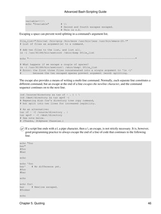 Advanced Bash-Scripting Guide


     variable=
     echo "$variable"               # 
                                    # Second and fourth escapes escaped.
                                    # This is o.k.
Escaping a space can prevent word splitting in a command's argument list.

file_list="/bin/cat /bin/gzip /bin/more /usr/bin/less /usr/bin/emacs-20.7"
# List of files as argument(s) to a command.

# Add two files to the list, and list all.
ls -l /usr/X11R6/bin/xsetroot /sbin/dump $file_list

echo "-------------------------------------------------------------------------"

# What happens if we escape a couple of spaces?
ls -l /usr/X11R6/bin/xsetroot /sbin/dump $file_list
# Error: the first three files concatenated into a single argument to 'ls -l'
#        because the two escaped spaces prevent argument (word) splitting.


The escape also provides a means of writing a multi-line command. Normally, each separate line constitutes a
different command, but an escape at the end of a line escapes the newline character, and the command
sequence continues on to the next line.

(cd /source/directory && tar cf - . ) | 
(cd /dest/directory && tar xpvf -)
# Repeating Alan Cox's directory tree copy command,
# but split into two lines for increased legibility.

# As an alternative:
tar cf - -C /source/directory . |
tar xpvf - -C /dest/directory
# See note below.
# (Thanks, Stéphane Chazelas.)


    If a script line ends with a |, a pipe character, then a , an escape, is not strictly necessary. It is, however,
    good programming practice to always escape the end of a line of code that continues to the following
    line.

echo "foo
bar"
#foo
#bar

echo

echo 'foo
bar'    # No difference yet.
#foo
#bar

echo

echo foo
bar     # Newline escaped.
#foobar

echo


Chapter 5. Quoting                                                                                                  46
 