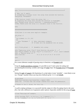 Advanced Bash-Scripting Guide

         echo "============================================================="

         # Now, try it again,
         #+ attempting to access (list) the array from outside the function.
         Pass_Array "$argument"

         # The function itself lists the array, but ...
         #+ accessing the array from outside the function is forbidden.
         echo "Passed array (within function) = ${passed_array[@]}"
         # NULL VALUE since the array is a variable local to the function.

         echo

         ############################################

         # And here is an even more explicit example:

         ret_array ()
         {
           for element in {11..20}
           do
             echo "$element "   # Echo individual elements
           done                 #+ of what will be assembled into an array.
         }

         arr=( $(ret_array) )          #   Assemble into array.

         echo   "Capturing array "arr" from function ret_array () ..."
         echo   "Third element of array "arr" is ${arr[2]}."   # 13 (zero-indexed)
         echo   -n "Entire array is: "
         echo   ${arr[@]}                # 11 12 13 14 15 16 17 18 19 20

         echo

         exit 0
         For a more elaborate example of passing arrays to functions, see Example A-10.
     •
         Using the double-parentheses construct, it is possible to use C-style syntax for setting and
         incrementing/decrementing variables and in for and while loops. See Example 10-12 and Example
         10-17.
     •
         Setting the path and umask at the beginning of a script makes it more "portable" -- more likely to run
         on a "foreign" machine whose user may have bollixed up the $PATH and umask.

         #!/bin/bash
         PATH=/bin:/usr/bin:/usr/local/bin ; export PATH
         umask 022   # Files that the script creates will have 755 permission.

         # Thanks to Ian D. Allen, for this tip.
     •
         A useful scripting technique is to repeatedly feed the output of a filter (by piping) back to the same
         filter, but with a different set of arguments and/or options. Especially suitable for this are tr and grep.

         # From "wstrings.sh" example.

         wlist=`strings "$1" | tr A-Z a-z | tr '[:space:]' Z | 
         tr -cs '[:alpha:]' Z | tr -s '173-377' Z | tr Z ' '`


Chapter 33. Miscellany                                                                                           514
 