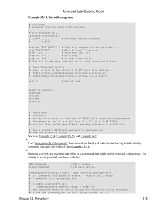 Advanced Bash-Scripting Guide

         Example 33-19. Fun with anagrams

         #!/bin/bash
         # agram.sh: Playing games with anagrams.

         # Find anagrams of...
         LETTERSET=etaoinshrdlu
         FILTER='.......'       # How many letters minimum?
         #       1234567

         anagram "$LETTERSET" |      # Find all anagrams of the letterset...
         grep "$FILTER" |            # With at least 7 letters,
         grep '^is' |                # starting with 'is'
         grep -v 's$' |              # no plurals
         grep -v 'ed$'               # no past tense verbs
         # Possible to add many      combinations of conditions and filters.

         #    Uses "anagram" utility
         #+   that is part of the author's "yawl" word list package.
         #    http://ibiblio.org/pub/Linux/libs/yawl-0.3.2.tar.gz
         #    http://bash.neuralshortcircuit.com/yawl-0.3.2.tar.gz

         exit 0                      # End of code.


         bash$ sh agram.sh
         islander
         isolate
         isolead
         isotheral



         #    Exercises:
         #    ---------
         #    Modify this script to take the LETTERSET as a command-line parameter.
         #    Parameterize the filters in lines 11 - 13 (as with $FILTER),
         #+   so that they can be specified by passing arguments to a function.

         # For a slightly different approach to anagramming,
         #+ see the agram2.sh script.
         See also Example 27-4, Example 15-25, and Example A-9.
     •
         Use "anonymous here documents" to comment out blocks of code, to save having to individually
         comment out each line with a #. See Example 18-11.
     •
         Running a script on a machine that relies on a command that might not be installed is dangerous. Use
         whatis to avoid potential problems with this.

         CMD=command1                       # First choice.
         PlanB=command2                     # Fallback option.

         command_test=$(whatis "$CMD" | grep 'nothing appropriate')
         # If 'command1' not found on system , 'whatis' will return
         #+ "command1: nothing appropriate."
         #
         # A safer alternative is:
         #     command_test=$(whereis "$CMD" | grep /)
         # But then the sense of the following test would have to be reversed,
         #+ since the $command_test variable holds content only if

Chapter 33. Miscellany                                                                                    515
 
