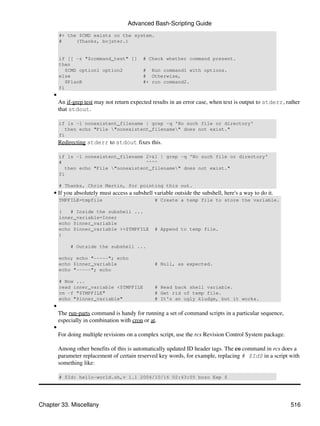 Advanced Bash-Scripting Guide
         #+ the $CMD exists on the system.
         #     (Thanks, bojster.)


         if [[ -z "$command_test" ]]         # Check whether command present.
         then
            $CMD option1 option2             # Run command1 with options.
         else                                # Otherwise,
            $PlanB                           #+ run command2.
         fi
     •
         An if-grep test may not return expected results in an error case, when text is output to stderr, rather
         that stdout.

         if ls -l nonexistent_filename | grep -q 'No such file or directory'
            then echo "File "nonexistent_filename" does not exist."
         fi
         Redirecting stderr to stdout fixes this.

         if ls -l nonexistent_filename 2>&1 | grep -q 'No such file or directory'
         #                              ^^^^
            then echo "File "nonexistent_filename" does not exist."
         fi

         # Thanks, Chris Martin, for pointing this out.
     • If you absolutely must access a subshell variable outside the subshell, here's a way to do it.
         TMPFILE=tmpfile                          # Create a temp file to store the variable.

         (   # Inside the subshell ...
         inner_variable=Inner
         echo $inner_variable
         echo $inner_variable >>$TMPFILE          # Append to temp file.
         )

              # Outside the subshell ...

         echo; echo "-----"; echo
         echo $inner_variable                     # Null, as expected.
         echo "-----"; echo

         # Now ...
         read inner_variable <$TMPFILE            # Read back shell variable.
         rm -f "$TMPFILE"                         # Get rid of temp file.
         echo "$inner_variable"                   # It's an ugly kludge, but it works.
     •
         The run-parts command is handy for running a set of command scripts in a particular sequence,
         especially in combination with cron or at.
     •
         For doing multiple revisions on a complex script, use the rcs Revision Control System package.

         Among other benefits of this is automatically updated ID header tags. The co command in rcs does a
         parameter replacement of certain reserved key words, for example, replacing # $Id$ in a script with
         something like:

         # $Id: hello-world.sh,v 1.1 2004/10/16 02:43:05 bozo Exp $




Chapter 33. Miscellany                                                                                      516
 