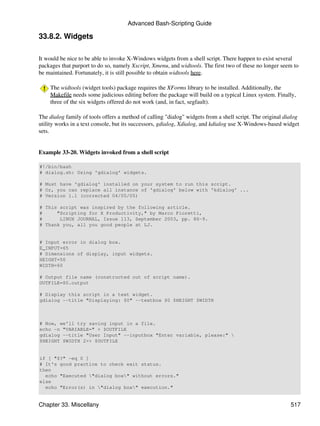 Advanced Bash-Scripting Guide

33.8.2. Widgets

It would be nice to be able to invoke X-Windows widgets from a shell script. There happen to exist several
packages that purport to do so, namely Xscript, Xmenu, and widtools. The first two of these no longer seem to
be maintained. Fortunately, it is still possible to obtain widtools here.

    The widtools (widget tools) package requires the XForms library to be installed. Additionally, the
    Makefile needs some judicious editing before the package will build on a typical Linux system. Finally,
    three of the six widgets offered do not work (and, in fact, segfault).

The dialog family of tools offers a method of calling "dialog" widgets from a shell script. The original dialog
utility works in a text console, but its successors, gdialog, Xdialog, and kdialog use X-Windows-based widget
sets.


Example 33-20. Widgets invoked from a shell script

#!/bin/bash
# dialog.sh: Using 'gdialog' widgets.

# Must have 'gdialog' installed on your system to run this script.
# Or, you can replace all instance of 'gdialog' below with 'kdialog' ...
# Version 1.1 (corrected 04/05/05)

# This script was inspired by the following article.
#     "Scripting for X Productivity," by Marco Fioretti,
#      LINUX JOURNAL, Issue 113, September 2003, pp. 86-9.
# Thank you, all you good people at LJ.


# Input error in dialog box.
E_INPUT=65
# Dimensions of display, input widgets.
HEIGHT=50
WIDTH=60

# Output file name (constructed out of script name).
OUTFILE=$0.output

# Display this script in a text widget.
gdialog --title "Displaying: $0" --textbox $0 $HEIGHT $WIDTH



# Now, we'll try saving input in a file.
echo -n "VARIABLE=" > $OUTFILE
gdialog --title "User Input" --inputbox "Enter variable, please:" 
$HEIGHT $WIDTH 2>> $OUTFILE


if [ "$?" -eq 0 ]
# It's good practice to check exit status.
then
  echo "Executed "dialog box" without errors."
else
  echo "Error(s) in "dialog box" execution."


Chapter 33. Miscellany                                                                                     517
 
