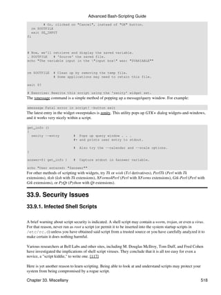 Advanced Bash-Scripting Guide
          # Or, clicked on "Cancel", instead of "OK" button.
    rm $OUTFILE
    exit $E_INPUT
fi



# Now, we'll retrieve and display the saved variable.
. $OUTFILE   # 'Source' the saved file.
echo "The variable input in the "input box" was: "$VARIABLE""


rm $OUTFILE     # Clean up by removing the temp file.
                # Some applications may need to retain this file.

exit $?

# Exercise: Rewrite this script using the 'zenity' widget set.
The xmessage command is a simple method of popping up a message/query window. For example:

xmessage Fatal error in script! -button exit
The latest entry in the widget sweepstakes is zenity. This utility pops up GTK+ dialog widgets-and-windows,
and it works very nicely within a script.

get_info ()
{
  zenity --entry             # Pops up query window . . .
                             #+ and prints user entry to stdout.

                             #   Also try the --calendar and --scale options.
}

answer=$( get_info )         #   Capture stdout in $answer variable.

echo "User entered: "$answer""
For other methods of scripting with widgets, try Tk or wish (Tcl derivatives), PerlTk (Perl with Tk
extensions), tksh (ksh with Tk extensions), XForms4Perl (Perl with XForms extensions), Gtk-Perl (Perl with
Gtk extensions), or PyQt (Python with Qt extensions).


33.9. Security Issues
33.9.1. Infected Shell Scripts

A brief warning about script security is indicated. A shell script may contain a worm, trojan, or even a virus.
For that reason, never run as root a script (or permit it to be inserted into the system startup scripts in
/etc/rc.d) unless you have obtained said script from a trusted source or you have carefully analyzed it to
make certain it does nothing harmful.

Various researchers at Bell Labs and other sites, including M. Douglas McIlroy, Tom Duff, and Fred Cohen
have investigated the implications of shell script viruses. They conclude that it is all too easy for even a
novice, a "script kiddie," to write one. [117]

Here is yet another reason to learn scripting. Being able to look at and understand scripts may protect your
system from being compromised by a rogue script.

Chapter 33. Miscellany                                                                                         518
 