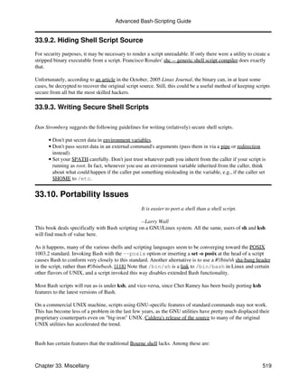 Advanced Bash-Scripting Guide


33.9.2. Hiding Shell Script Source
For security purposes, it may be necessary to render a script unreadable. If only there were a utility to create a
stripped binary executable from a script. Francisco Rosales' shc -- generic shell script compiler does exactly
that.

Unfortunately, according to an article in the October, 2005 Linux Journal, the binary can, in at least some
cases, be decrypted to recover the original script source. Still, this could be a useful method of keeping scripts
secure from all but the most skilled hackers.

33.9.3. Writing Secure Shell Scripts

Dan Stromberg suggests the following guidelines for writing (relatively) secure shell scripts.

      • Don't put secret data in environment variables.
      • Don't pass secret data in an external command's arguments (pass them in via a pipe or redirection
        instead).
      • Set your $PATH carefully. Don't just trust whatever path you inherit from the caller if your script is
        running as root. In fact, whenever you use an environment variable inherited from the caller, think
        about what could happen if the caller put something misleading in the variable, e.g., if the caller set
        $HOME to /etc.


33.10. Portability Issues
                                                   It is easier to port a shell than a shell script.

                                                  --Larry Wall
This book deals specifically with Bash scripting on a GNU/Linux system. All the same, users of sh and ksh
will find much of value here.

As it happens, many of the various shells and scripting languages seem to be converging toward the POSIX
1003.2 standard. Invoking Bash with the --posix option or inserting a set -o posix at the head of a script
causes Bash to conform very closely to this standard. Another alternative is to use a #!/bin/sh sha-bang header
in the script, rather than #!/bin/bash. [118] Note that /bin/sh is a link to /bin/bash in Linux and certain
other flavors of UNIX, and a script invoked this way disables extended Bash functionality.

Most Bash scripts will run as-is under ksh, and vice-versa, since Chet Ramey has been busily porting ksh
features to the latest versions of Bash.

On a commercial UNIX machine, scripts using GNU-specific features of standard commands may not work.
This has become less of a problem in the last few years, as the GNU utilities have pretty much displaced their
proprietary counterparts even on "big-iron" UNIX. Caldera's release of the source to many of the original
UNIX utilities has accelerated the trend.


Bash has certain features that the traditional Bourne shell lacks. Among these are:



Chapter 33. Miscellany                                                                                        519
 