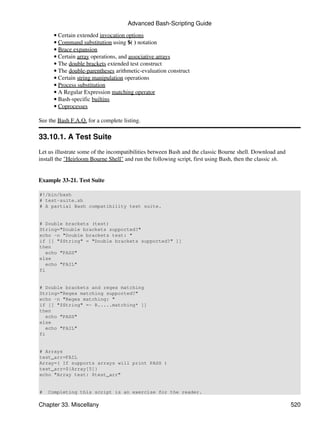 Advanced Bash-Scripting Guide
      • Certain extended invocation options
      • Command substitution using $( ) notation
      • Brace expansion
      • Certain array operations, and associative arrays
      • The double brackets extended test construct
      • The double-parentheses arithmetic-evaluation construct
      • Certain string manipulation operations
      • Process substitution
      • A Regular Expression matching operator
      • Bash-specific builtins
      • Coprocesses

See the Bash F.A.Q. for a complete listing.

33.10.1. A Test Suite
Let us illustrate some of the incompatibilities between Bash and the classic Bourne shell. Download and
install the "Heirloom Bourne Shell" and run the following script, first using Bash, then the classic sh.


Example 33-21. Test Suite

#!/bin/bash
# test-suite.sh
# A partial Bash compatibility test suite.


# Double brackets (test)
String="Double brackets supported?"
echo -n "Double brackets test: "
if [[ "$String" = "Double brackets supported?" ]]
then
   echo "PASS"
else
   echo "FAIL"
fi


# Double brackets and regex matching
String="Regex matching supported?"
echo -n "Regex matching: "
if [[ "$String" =~ R.....matching* ]]
then
   echo "PASS"
else
   echo "FAIL"
fi


# Arrays
test_arr=FAIL
Array=( If supports arrays will print PASS )
test_arr=${Array[5]}
echo "Array test: $test_arr"


#   Completing this script is an exercise for the reader.

Chapter 33. Miscellany                                                                                     520
 
