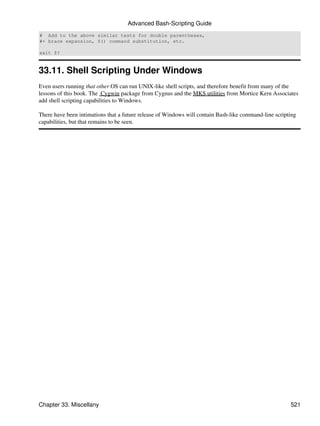 Advanced Bash-Scripting Guide
# Add to the above similar tests for double parentheses,
#+ brace expansion, $() command substitution, etc.

exit $?


33.11. Shell Scripting Under Windows
Even users running that other OS can run UNIX-like shell scripts, and therefore benefit from many of the
lessons of this book. The Cygwin package from Cygnus and the MKS utilities from Mortice Kern Associates
add shell scripting capabilities to Windows.

There have been intimations that a future release of Windows will contain Bash-like command-line scripting
capabilities, but that remains to be seen.




Chapter 33. Miscellany                                                                                 521
 