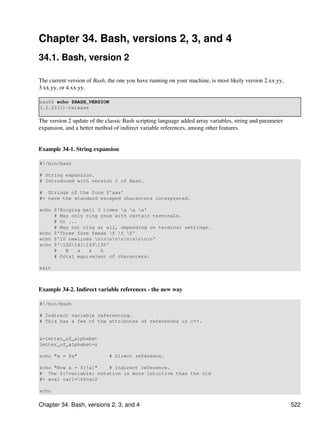 Chapter 34. Bash, versions 2, 3, and 4
34.1. Bash, version 2

The current version of Bash, the one you have running on your machine, is most likely version 2.xx.yy,
3.xx.yy, or 4.xx.yy.

bash$ echo $BASH_VERSION
3.2.25(1)-release

The version 2 update of the classic Bash scripting language added array variables, string and parameter
expansion, and a better method of indirect variable references, among other features.


Example 34-1. String expansion

#!/bin/bash

# String expansion.
# Introduced with version 2 of Bash.

# Strings of the form $'xxx'
#+ have the standard escaped characters interpreted.

echo $'Ringing bell 3 times a a a'
     # May only ring once with certain terminals.
     # Or ...
     # May not ring at all, depending on terminal settings.
echo $'Three form feeds f f f'
echo $'10 newlines nnnnnnnnnn'
echo $'102141163150'
     #   B    a  s   h
     # Octal equivalent of characters.

exit



Example 34-2. Indirect variable references - the new way

#!/bin/bash

# Indirect variable referencing.
# This has a few of the attributes of references in C++.


a=letter_of_alphabet
letter_of_alphabet=z

echo "a = $a"                # Direct reference.

echo "Now a = ${!a}"   # Indirect reference.
# The ${!variable} notation is more intuitive than the old
#+ eval var1=$$var2

echo

Chapter 34. Bash, versions 2, 3, and 4                                                                    522
 