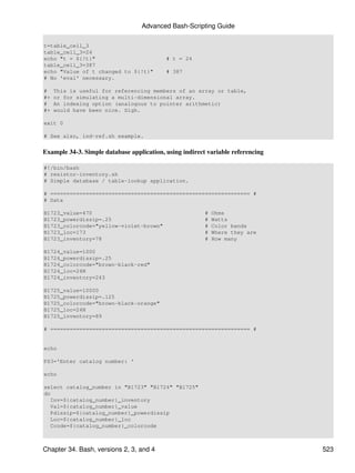 Advanced Bash-Scripting Guide

t=table_cell_3
table_cell_3=24
echo "t = ${!t}"                           # t = 24
table_cell_3=387
echo "Value of t changed to ${!t}"         # 387
# No 'eval' necessary.

#    This is useful for referencing members of an array or table,
#+   or for simulating a multi-dimensional array.
#    An indexing option (analogous to pointer arithmetic)
#+   would have been nice. Sigh.

exit 0

# See also, ind-ref.sh example.


Example 34-3. Simple database application, using indirect variable referencing

#!/bin/bash
# resistor-inventory.sh
# Simple database / table-lookup application.

# ============================================================== #
# Data

B1723_value=470                                          #   Ohms
B1723_powerdissip=.25                                    #   Watts
B1723_colorcode="yellow-violet-brown"                    #   Color bands
B1723_loc=173                                            #   Where they are
B1723_inventory=78                                       #   How many

B1724_value=1000
B1724_powerdissip=.25
B1724_colorcode="brown-black-red"
B1724_loc=24N
B1724_inventory=243

B1725_value=10000
B1725_powerdissip=.125
B1725_colorcode="brown-black-orange"
B1725_loc=24N
B1725_inventory=89

# ============================================================== #


echo

PS3='Enter catalog number: '

echo

select catalog_number in "B1723" "B1724" "B1725"
do
   Inv=${catalog_number}_inventory
   Val=${catalog_number}_value
   Pdissip=${catalog_number}_powerdissip
   Loc=${catalog_number}_loc
   Ccode=${catalog_number}_colorcode



Chapter 34. Bash, versions 2, 3, and 4                                           523
 