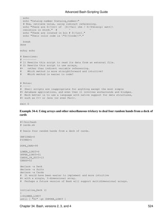 Advanced Bash-Scripting Guide
  echo
  echo "Catalog number $catalog_number:"
  # Now, retrieve value, using indirect referencing.
  echo "There are ${!Inv} of [${!Val} ohm / ${!Pdissip} watt]
  resistors in stock." #         ^             ^
  echo "These are located in bin # ${!Loc}."
  echo "Their color code is "${!Ccode}"."

  break
done

echo; echo

# Exercises:
# ---------
# 1) Rewrite this script to read its data from an external file.
# 2) Rewrite this script to use arrays,
#+   rather than indirect variable referencing.
#    Which method is more straightforward and intuitive?
#    Which method is easier to code?


# Notes:
# -----
# Shell scripts are inappropriate for anything except the most simple
#+ database applications, and even then it involves workarounds and kludges.
# Much better is to use a language with native support for data structures,
#+ such as C++ or Java (or even Perl).

exit 0


Example 34-4. Using arrays and other miscellaneous trickery to deal four random hands from a deck of
cards

#!/bin/bash
# cards.sh

# Deals four random hands from a deck of cards.

UNPICKED=0
PICKED=1

DUPE_CARD=99

LOWER_LIMIT=0
UPPER_LIMIT=51
CARDS_IN_SUIT=13
CARDS=52

declare -a Deck
declare -a Suits
declare -a Cards
# It would have been easier to implement and more intuitive
#+ with a single, 3-dimensional array.
# Perhaps a future version of Bash will support multidimensional arrays.


initialize_Deck ()
{
i=$LOWER_LIMIT
until [ "$i" -gt $UPPER_LIMIT ]


Chapter 34. Bash, versions 2, 3, and 4                                                          524
 
