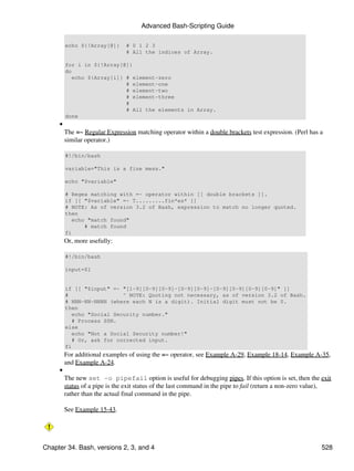 Advanced Bash-Scripting Guide

         echo ${!Array[@]}      # 0 1 2 3
                                # All the indices of Array.

         for i in ${!Array[@]}
         do
            echo ${Array[i]} # element-zero
                             # element-one
                             # element-two
                             # element-three
                             #
                             # All the elements in Array.
         done
     •
         The =~ Regular Expression matching operator within a double brackets test expression. (Perl has a
         similar operator.)

         #!/bin/bash

         variable="This is a fine mess."

         echo "$variable"

         # Regex matching with =~ operator within [[ double brackets ]].
         if [[ "$variable" =~ T.........fin*es* ]]
         # NOTE: As of version 3.2 of Bash, expression to match no longer quoted.
         then
            echo "match found"
                # match found
         fi
         Or, more usefully:

         #!/bin/bash

         input=$1


         if [[ "$input" =~ "[1-9][0-9][0-9]-[0-9][0-9]-[0-9][0-9][0-9][0-9]" ]]
         #                  ^ NOTE: Quoting not necessary, as of version 3.2 of Bash.
         # NNN-NN-NNNN (where each N is a digit). Initial digit must not be 0.
         then
            echo "Social Security number."
            # Process SSN.
         else
            echo "Not a Social Security number!"
            # Or, ask for corrected input.
         fi
         For additional examples of using the =~ operator, see Example A-29, Example 18-14, Example A-35,
         and Example A-24.
     •
         The new set -o pipefail option is useful for debugging pipes. If this option is set, then the exit
         status of a pipe is the exit status of the last command in the pipe to fail (return a non-zero value),
         rather than the actual final command in the pipe.

         See Example 15-43.




Chapter 34. Bash, versions 2, 3, and 4                                                                     528
 