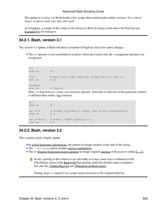 Advanced Bash-Scripting Guide

    The update to version 3 of Bash breaks a few scripts that worked under earlier versions. Test critical
    legacy scripts to make sure they still work!

    As it happens, a couple of the scripts in the Advanced Bash Scripting Guide had to be fixed up (see
    Example 9-4, for instance).

34.2.1. Bash, version 3.1
The version 3.1 update of Bash introduces a number of bugfixes and a few minor changes.

      • The += operator is now permitted in in places where previously only the = assignment operator was
        recognized.


        a=1
        echo $a            # 1

        a+=5               # Won't work under versions of Bash earlier than 3.1.
        echo $a            # 15

        a+=Hello
        echo $a            # 15Hello
        Here, += functions as a string concatenation operator. Note that its behavior in this particular context
        is different than within a let construct.

        a=1
        echo $a            # 1

        let a+=5           # Integer arithmetic, rather than string concatenation.
        echo $a            # 6

        let a+=Hello       # Doesn't "add" anything to a.
        echo $a            # 6


34.2.2. Bash, version 3.2
This is pretty much a bugfix update.

      • In global parameter substitutions, the pattern no longer anchors at the start of the string.
      • The --wordexp option disables process substitution.
      • The =~ Regular Expression match operator no longer requires quoting of the pattern within [[ ... ]].

             In fact, quoting in this context is not advisable as it may cause regex evaluation to fail.
             Chet Ramey states in the Bash FAQ that quoting explicitly disables regex evaluation.
             See also the Ubuntu Bug List and Wikinerds on Bash syntax.

             Setting shopt -s compat31 in a script causes reversion to the original behavior.




Chapter 34. Bash, versions 2, 3, and 4                                                                       529
 
