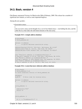 Advanced Bash-Scripting Guide

34.3. Bash, version 4

Chet Ramey announced Version 4 of Bash on the 20th of February, 2009. This release has a number of
significant new features, as well as some important bugfixes.

Among the new goodies:

      • Associative arrays.

        An associative array can be thought of as a set of two linked arrays -- one holding the data, and the
        other the keys that index the individual elements of the data array.

       Example 34-5. A simple address database

        #!/bin/bash4
        # fetch_address.sh

        declare -A address
        #       -A option declares associative array.

        address[Charles]="414 W. 10th Ave., Baltimore, MD 21236"
        address[John]="202 E. 3rd St., New York, NY 10009"
        address[Wilma]="1854 Vermont Ave, Los Angeles, CA 90023"


        echo "Charles's address is ${address[Charles]}."
        # Charles's address is 414 W. 10th Ave., Baltimore, MD 21236.
        echo "Wilma's address is ${address[Wilma]}."
        # Wilma's address is 1854 Vermont Ave, Los Angeles, CA 90023.
        echo "John's address is ${address[John]}."
        # John's address is 202 E. 3rd St., New York, NY 10009.


       Example 34-6. A somewhat more elaborate address database

        #!/bin/bash4
        # fetch_address-2.sh
        # A more elaborate version of fetch_address.sh.

        SUCCESS=0
        E_DB=99      # Error code for missing entry.

        declare -A address
        #       -A option declares associative array.


        store_address ()
        {
          address[$1]="$2"
          return $?
        }


        fetch_address ()
        {
          if [[ -z "${address[$1]}" ]]


Chapter 34. Bash, versions 2, 3, and 4                                                                     530
 