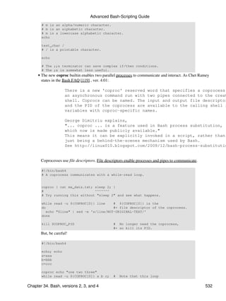 Advanced Bash-Scripting Guide
       # m is an alpha/numeric character.
       # m is an alphabetic character.
       # m is a lowercase alphabetic character.
       echo

       test_char /
       # / is a printable character.

       echo

       # The ;;& terminator can save complex if/then conditions.
       # The ;& is somewhat less useful.
     • The new coproc builtin enables two parallel processes to communicate and interact. As Chet Ramey
       states in the Bash FAQ [119] , ver. 4.01:

                     There is a new 'coproc' reserved word that                      specifies a coprocess:
                     an asynchronous command run with two pipes                      connected to the creat
                     shell. Coprocs can be named. The input and                      output file descriptor
                     and the PID of the coprocess are available                      to the calling shell i
                     variables with coproc-specific names.

                     George Dimitriu explains,
                     "... coproc ... is a feature used in Bash process substitution,
                     which now is made publicly available."
                     This means it can be explicitly invoked in a script, rather than
                     just being a behind-the-scenes mechanism used by Bash.
                     See http://linux010.blogspot.com/2008/12/bash-process-substitutio


       Coprocesses use file descriptors. File descriptors enable processes and pipes to communicate.

       #!/bin/bash4
       # A coprocess communicates with a while-read loop.


       coproc { cat mx_data.txt; sleep 2; }
       #                         ^^^^^^^
       # Try running this without "sleep 2" and see what happens.

       while read -u ${COPROC[0]} line     # ${COPROC[0]} is the
       do                                  #+ file descriptor of the coprocess.
          echo "$line" | sed -e 's/line/NOT-ORIGINAL-TEXT/'
       done

       kill $COPROC_PID                          # No longer need the coprocess,
                                                 #+ so kill its PID.
       But, be careful!

       #!/bin/bash4

       echo; echo
       a=aaa
       b=bbb
       c=ccc

       coproc echo "one two three"
       while read -u ${COPROC[0]} a b c;         #   Note that this loop

Chapter 34. Bash, versions 2, 3, and 4                                                                 532
 