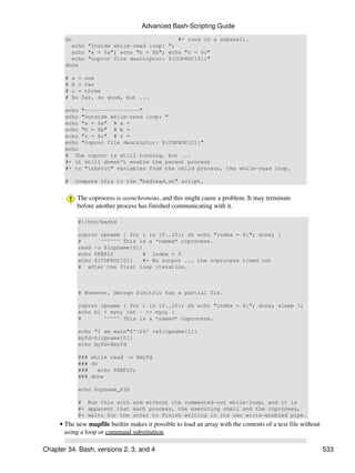 Advanced Bash-Scripting Guide
       do                                 #+ runs in a subshell.
         echo "Inside while-read loop: ";
         echo "a = $a"; echo "b = $b"; echo "c = $c"
         echo "coproc file descriptor: ${COPROC[0]}"
       done

       #   a = one
       #   b = two
       #   c = three
       #   So far, so good, but ...

       echo "-----------------"
       echo "Outside while-read loop: "
       echo "a = $a" # a =
       echo "b = $b" # b =
       echo "c = $c" # c =
       echo "coproc file descriptor: ${COPROC[0]}"
       echo
       # The coproc is still running, but ...
       #+ it still doesn't enable the parent process
       #+ to "inherit" variables from the child process, the while-read loop.

       #    Compare this to the "badread.sh" script.


            The coprocess is asynchronous, and this might cause a problem. It may terminate
            before another process has finished communicating with it.

            #!/bin/bash4

            coproc cpname { for i in {0..10}; do echo "index = $i"; done; }
            #      ^^^^^^ This is a *named* coprocess.
            read -u ${cpname[0]}
            echo $REPLY          # index = 0
            echo ${COPROC[0]}    #+ No output ... the coprocess timed out
            # after the first loop iteration.



            # However, George Dimitriu has a partial fix.

            coproc cpname { for i in {0..10}; do echo "index = $i"; done; sleep 1;
            echo hi > myo; cat - >> myo; }
            #       ^^^^^ This is a *named* coprocess.

            echo "I am main"$'04' >&${cpname[1]}
            myfd=${cpname[0]}
            echo myfd=$myfd

            ### while read -u $myfd
            ### do
            ###    echo $REPLY;
            ### done

            echo $cpname_PID

            # Run this with and without the commented-out while-loop, and it is
            #+ apparent that each process, the executing shell and the coprocess,
            #+ waits for the other to finish writing in its own write-enabled pipe.
     • The new mapfile builtin makes it possible to load an array with the contents of a text file without
       using a loop or command substitution.

Chapter 34. Bash, versions 2, 3, and 4                                                                       533
 