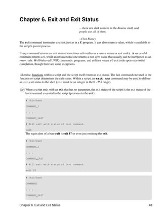 Chapter 6. Exit and Exit Status
                                                    ... there are dark corners in the Bourne shell, and
                                                    people use all of them.

                                                  --Chet Ramey
The exit command terminates a script, just as in a C program. It can also return a value, which is available to
the script's parent process.

Every command returns an exit status (sometimes referred to as a return status or exit code). A successful
command returns a 0, while an unsuccessful one returns a non-zero value that usually can be interpreted as an
error code. Well-behaved UNIX commands, programs, and utilities return a 0 exit code upon successful
completion, though there are some exceptions.


Likewise, functions within a script and the script itself return an exit status. The last command executed in the
function or script determines the exit status. Within a script, an exit nnn command may be used to deliver
an nnn exit status to the shell (nnn must be an integer in the 0 - 255 range).

     When a script ends with an exit that has no parameter, the exit status of the script is the exit status of the
     last command executed in the script (previous to the exit).

     #!/bin/bash

     COMMAND_1

     . . .

     COMMAND_LAST

     # Will exit with status of last command.

     exit
     The equivalent of a bare exit is exit $? or even just omitting the exit.

     #!/bin/bash

     COMMAND_1

     . . .

     COMMAND_LAST

     # Will exit with status of last command.

     exit $?

     #!/bin/bash

     COMMAND1

     . . .

     COMMAND_LAST



Chapter 6. Exit and Exit Status                                                                                  48
 