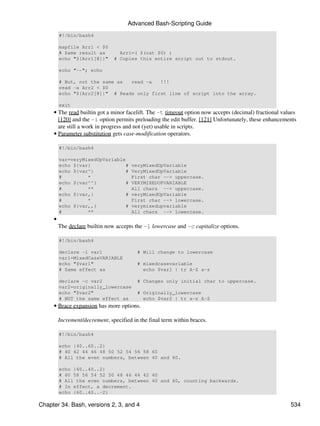 Advanced Bash-Scripting Guide
         #!/bin/bash4

         mapfile Arr1 < $0
         # Same result as         Arr1=( $(cat $0) )
         echo "${Arr1[@]}"      # Copies this entire script out to stdout.

         echo "--"; echo

         # But, not the same as  read -a   !!!
         read -a Arr2 < $0
         echo "${Arr2[@]}" # Reads only first line of script into the array.

         exit
     • The read builtin got a minor facelift. The -t timeout option now accepts (decimal) fractional values
       [120] and the -i option permits preloading the edit buffer. [121] Unfortunately, these enhancements
       are still a work in progress and not (yet) usable in scripts.
     • Parameter substitution gets case-modification operators.

         #!/bin/bash4

         var=veryMixedUpVariable
         echo ${var}             #      veryMixedUpVariable
         echo ${var^}            #      VeryMixedUpVariable
         #         *                    First char --> uppercase.
         echo ${var^^}           #      VERYMIXEDUPVARIABLE
         #         **                   All chars --> uppercase.
         echo ${var,}            #      veryMixedUpVariable
         #         *                    First char --> lowercase.
         echo ${var,,}           #      verymixedupvariable
         #         **                   All chars --> lowercase.
     •
         The declare builtin now accepts the -l lowercase and -c capitalize options.

         #!/bin/bash4

         declare -l var1                  # Will change to lowercase
         var1=MixedCaseVARIABLE
         echo "$var1"                     # mixedcasevariable
         # Same effect as                   echo $var1 | tr A-Z a-z

         declare -c var2                  # Changes only initial char to uppercase.
         var2=originally_lowercase
         echo "$var2"                     # Originally_lowercase
         # NOT the same effect as           echo $var2 | tr a-z A-Z
     • Brace expansion has more options.

         Increment/decrement, specified in the final term within braces.

         #!/bin/bash4

         echo {40..60..2}
         # 40 42 44 46 48 50 52 54 56 58 60
         # All the even numbers, between 40 and 60.

         echo {60..40..2}
         # 60 58 56 54 52 50 48 46 44 42 40
         # All the even numbers, between 40 and 60, counting backwards.
         # In effect, a decrement.
         echo {60..40..-2}

Chapter 34. Bash, versions 2, 3, and 4                                                                  534
 