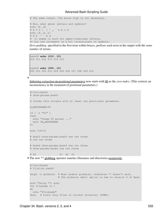 Advanced Bash-Scripting Guide
         # The same output. The minus sign is not necessary.

         # But, what about letters and symbols?
         echo {X..d}
         # X Y Z [ ] ^ _ ` a b c d
         echo {X..d..2}
         # X Z ^ ` b d
         # It seems to work for upper/lowercase letters,
         #+ but the increment is a bit inconsistent on symbols.
         Zero-padding, specified in the first term within braces, prefixes each term in the output with the same
         number of zeroes.

         bash4$ echo {010..15}
         010 011 012 013 014 015


         bash4$ echo {000..10}
         000 001 002 003 004 005 006 007 008 009 010

     •
         Substring extraction on positional parameters now starts with $0 as the zero-index. (This corrects an
         inconsistency in the treatment of positional parameters.)

         #!/bin/bash4
         # show-params.bash4

         # Invoke this scripts with at least one positional parameter.

         E_BADPARAMS=99

         if [ -z "$1" ]
         then
            echo "Usage $0 param1 ..."
            exit $E_BADPARAMS
         fi

         echo ${@:0}

         # bash3 show-params.bash4 one two three
         # one two three

         # bash4 show-params.bash4 one two three
         # show-params.bash4 one two three

         # $0                     $1   $2   $3
     • The new ** globbing operator matches filenames and directories recursively.

         #!/bin/bash4
         # filelist.bash4

         shopt -s globstar      # Must enable globstar, otherwise ** doesn't work.
                                # The globstar shell option is new to version 4 of Bash.

         echo "Using *"; echo
         for filename in *
         do
           echo "$filename"
         done   # Lists only files in current directory ($PWD).



Chapter 34. Bash, versions 2, 3, and 4                                                                      535
 